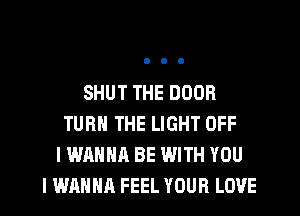 SHUT THE DOOR
TURN THE LIGHT OFF
I WANNA BE WITH YOU
I WAHHR FEEL YOUR LOVE