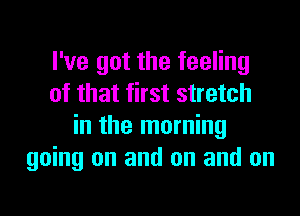 I've got the feeling
of that first stretch

in the morning
going on and on and on