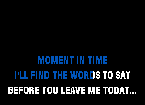 MOMENT IN TIME
I'LL FIND THE WORDS TO SAY
BEFORE YOU LEAVE ME TODAY...