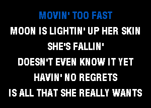 MOVIH' T00 FAST
MOON IS LIGHTIH' UP HER SKIN
SHE'S FALLIH'
DOESN'T EVEN KNOW IT YET
HAVIH' NO REGRETS
IS ALL THAT SHE REALLY WAN TS