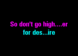 So don't go high....er

for des...ire