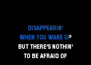 DISAPPEARIH'

WHEN YOU WAKE UP
BUT THERE'S NOTHIH'
TO BE AFRAID 0F