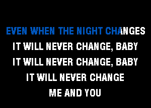 EVEN WHEN THE NIGHT CHANGES
IT WILL NEVER CHANGE, BABY
IT WILL NEVER CHANGE, BABY

IT WILL NEVER CHANGE
ME AND YOU