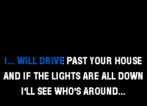 I... WILL DRIVE PAST YOUR HOUSE
AND IF THE LIGHTS ARE ALL DOWN
I'LL SEE WHO'S AROUND...