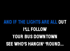 AND IF THE LIGHTS ARE ALL OUT
I'LL FOLLOW
YOUR BUS DOWNTOWN
SEE WHO'S HAHGIH' 'ROUHD...