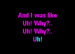 And I was like
Uh! Why?..

Uh! Why?..
Uh!