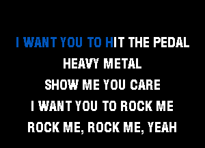 I WANT YOU TO HIT THE PEDAL
HEAVY METAL
SHOW ME YOU CARE
I WANT YOU TO BOOK ME
ROCK ME, ROCK ME, YEAH