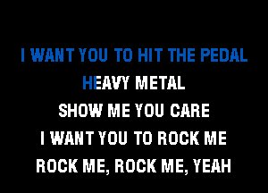 I WANT YOU TO HIT THE PEDAL
HEAVY METAL
SHOW ME YOU CARE
I WANT YOU TO BOOK ME
ROCK ME, ROCK ME, YEAH