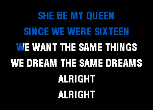 SHE BE MY QUEEN
SINCE WE WERE SIXTEEN
WE WANT THE SAME THINGS
WE DREAM THE SAME DREAMS
ALRIGHT
ALRIGHT