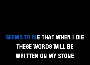 SEEMS TO ME THAT WHEN I DIE
THESE WORDS WILL BE
WRITTEN OH MY STONE