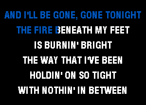 AND I'LL BE GONE, GONE TONIGHT
THE FIRE BEHEATH MY FEET
IS BURHIH' BRIGHT
THE WAY THAT I'VE BEEN
HOLDIH' 0H 80 TIGHT
WITH HOTHlH' IH BETWEEN