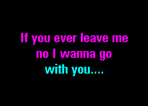 If you ever leave me

no I wanna go
with you....