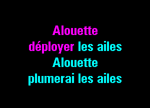 Alouette
dtiployer les ailes

Alouette
plumerai les ailes