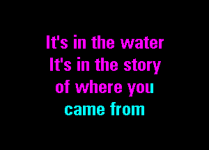 It's in the water
It's in the story

of where you
came from