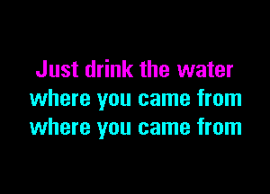 Just drink the water

where you came from
where you came from