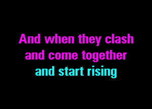 And when they clash

and come together
and start rising