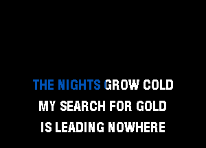 THE NIGHTS GROW COLD
MY SEARCH FOR GOLD

IS LEADING NOWHERE l