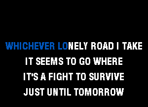 WHICHEVER LONELY ROAD I TAKE
IT SEEMS TO GO WHERE
IT'S A FIGHT T0 SURVIVE
JUST UNTIL TOMORROW