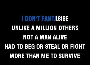 I DON'T FANTASISE
UHLIKE A MILLION OTHERS
NOT A MAN ALIVE
HAD TO BEG 0R STEAL 0R FIGHT
MORE THAN ME TO SURVIVE