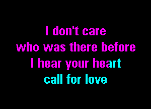 I don't care
who was there before

I hear your heart
call for love