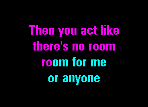 Then you act like
there's no room

room for me
or anyone