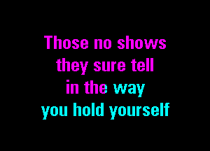Those no shows
they sure tell

in the way
you hold yourself