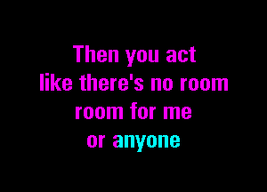Then you act
like there's no room

room for me
or anyone