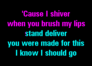 'Cause I shiver
when you brush my lips
stand deliver
you were made for this
I know I should go