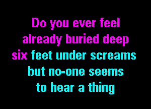 Do you ever feel
already buried deep
six feet under screams
but no-one seems
to hear a thing