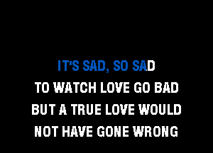 IT'S SAD, SO SAD
TO WATCH LOVE GO BAD
BUT A TRUE LOVE WOULD
NOT HAVE GONE WRONG