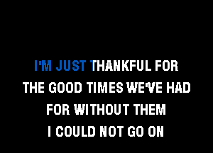 I'M JUST THAHKFUL FOR
THE GOOD TIMES WE'VE HAD
FOR WITHOUT THEM
I COULD NOT GO ON