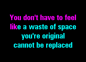 You don't have to feel
like a waste of space

you're original
cannot be replaced