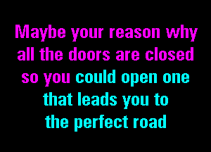 Maybe your reason why
all the doors are closed
so you could open one
that leads you to
the perfect road