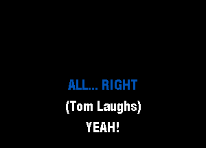 ALL... RIGHT
(Tom Laughs)
YEAH!
