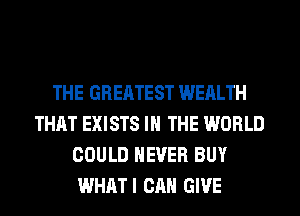 THE GREATEST WEALTH
THAT EXISTS IN THE WORLD
COULD NEVER BUY
WHATI CAN GIVE