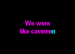 We were

like cavemen