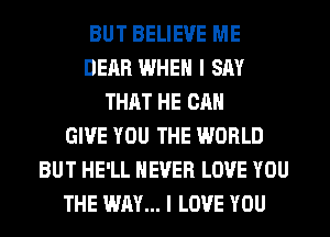 BUT BELIEVE ME
DEAR WHEN I SAY
THAT HE CAN
GIVE YOU THE WORLD
BUT HE'LL NEVER LOVE YOU
THE WAY... I LOVE YOU