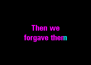 Then we

forgave them
