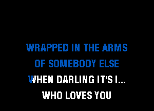 WRAPPED IN THE ARMS
0F SOMEBODY ELSE
WHEN DARLING IT'S l...

WHO LOVES YOU I