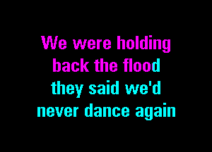 We were holding
back the flood

they said we'd
never dance again