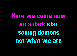 Here we come now
on a dark star

seeing demons
not what we are