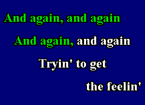 And again, and again

And again, and again

Tryin' to get

the feelin'