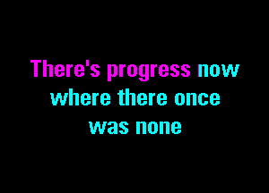 There's progress now

where there once
was none