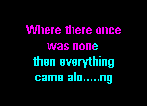 Where there once
was none

then everything
came alo ..... ng