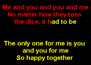 Me and you and you and me
No matter how they toss
the dice, it had to be

The only one for me is you
and you for me
So happy together