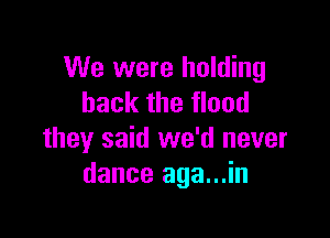 We were holding
back the flood

they said we'd never
dance aga...in