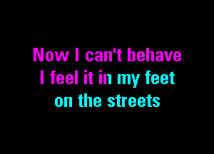 Now I can't behave

I feel it in my feet
on the streets