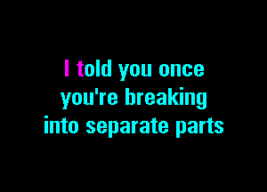 I told you once

you're breaking
into separate parts