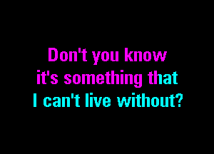 Don't you know

it's something that
I can't live without?