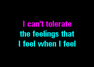 I can't tolerate

the feelings that
I feel when I feel